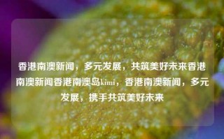 香港南澳新闻，多元发展，共筑美好未来香港南澳新闻香港南澳岛kimi，香港南澳新闻，多元发展，携手共筑美好未来，香港南澳新闻，多元发展，携手共筑美好未来