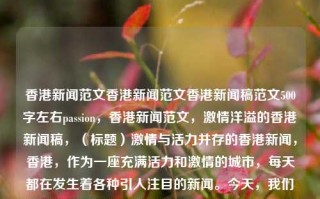 香港新闻范文香港新闻范文香港新闻稿范文500字左右passion，香港新闻范文，激情洋溢的香港新闻稿，（标题）激情与活力并存的香港新闻，香港，作为一座充满活力和激情的城市，每天都在发生着各种引人注目的新闻。今天，我们将带您走进香港的新闻世界，感受这座城市的独特魅力。，近日，香港举办了一场盛大的国际文化节。这场活动吸引了来自世界各地的游客和媒体关注。在文化节上，人们可以欣赏到各种精彩的表演和展览，感受到不同文化的碰撞与融合。此外，香港的特色美食、购物和旅游景点也成为了游客们关注的焦点。，除了文化活