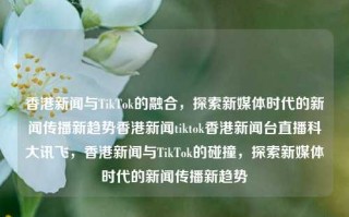 香港新闻与TikTok的融合，探索新媒体时代的新闻传播新趋势香港新闻tiktok香港新闻台直播科大讯飞，香港新闻与TikTok的碰撞，探索新媒体时代的新闻传播新趋势，香港新闻与TikTok的碰撞，探索新媒体时代新闻传播的新趋势