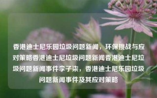 香港迪士尼乐园垃圾问题新闻，环保挑战与应对策略香港迪士尼垃圾问题新闻香港迪士尼垃圾问题新闻事件李子柒，香港迪士尼乐园垃圾问题新闻事件及其应对策略，香港迪士尼乐园垃圾问题新闻及其应对策略