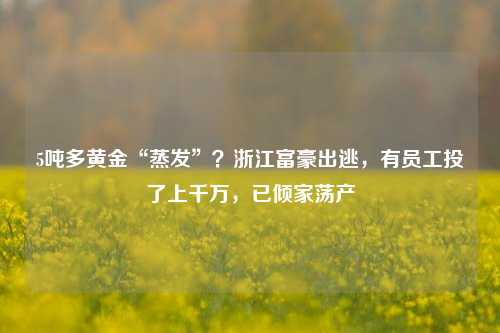 5吨多黄金“蒸发”？浙江富豪出逃，有员工投了上千万，已倾家荡产