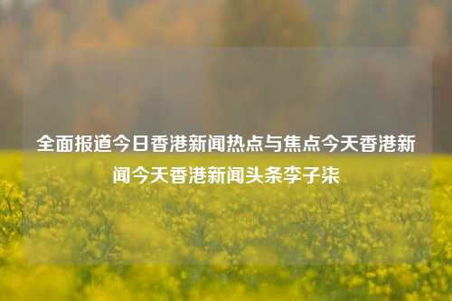 全面报道今日香港新闻热点与焦点今天香港新闻今天香港新闻头条李子柒