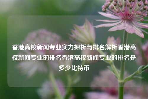 香港高校新闻专业实力探析与排名解析香港高校新闻专业的排名香港高校新闻专业的排名是多少比特币