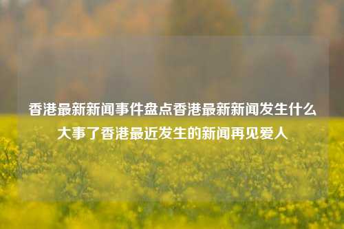 香港最新新闻事件盘点香港最新新闻发生什么大事了香港最近发生的新闻再见爱人