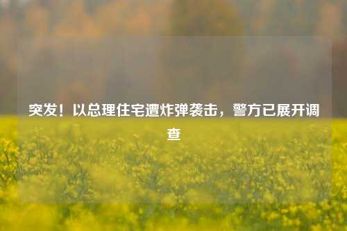 突发！以总理住宅遭炸弹袭击，警方已展开调查