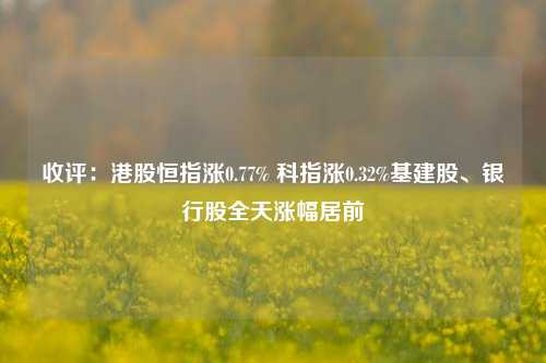 收评：港股恒指涨0.77% 科指涨0.32%基建股、银行股全天涨幅居前