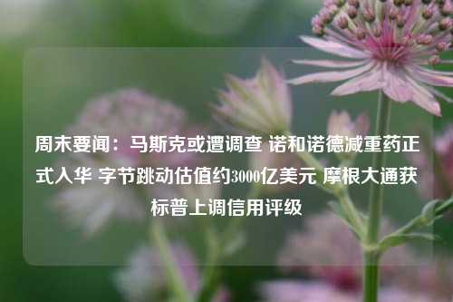 周末要闻：马斯克或遭调查 诺和诺德减重药正式入华 字节跳动估值约3000亿美元 摩根大通获标普上调信用评级