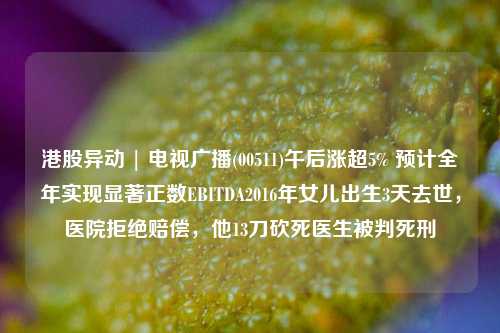 港股异动 | 电视广播(00511)午后涨超5% 预计全年实现显著正数EBITDA2016年女儿出生3天去世，医院拒绝赔偿，他13刀砍死医生被判死刑