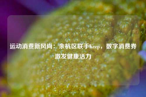 运动消费新风尚：余杭区联手Keep，数字消费券激发健康活力