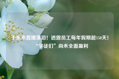 于东来直播落泪！透露员工每年假期超150天！“学徒们”尚未全面盈利