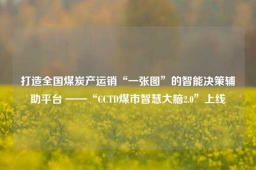 打造全国煤炭产运销“一张图”的智能决策辅助平台 ——“CCTD煤市智慧大脑2.0”上线