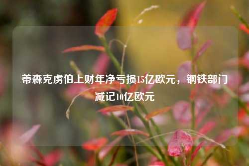 蒂森克虏伯上财年净亏损15亿欧元，钢铁部门减记10亿欧元