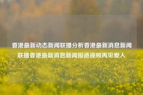 香港最新动态新闻联播分析香港最新消息新闻联播香港最新消息新闻报道视频再见爱人