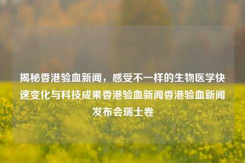 揭秘香港验血新闻，感受不一样的生物医学快速变化与科技成果香港验血新闻香港验血新闻发布会瑞士卷