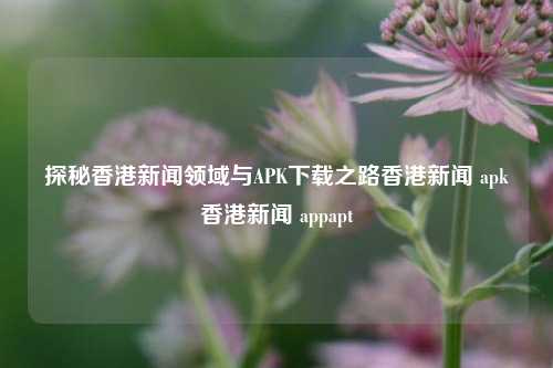 探秘香港新闻领域与APK下载之路香港新闻 apk香港新闻 appapt