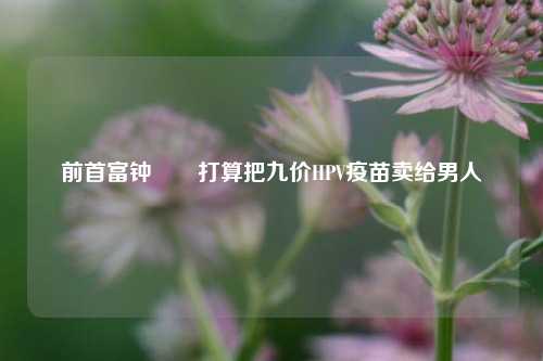 前首富钟睒睒打算把九价HPV疫苗卖给男人