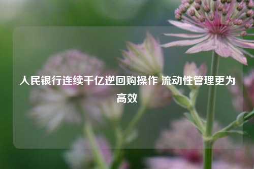 人民银行连续千亿逆回购操作 流动性管理更为高效