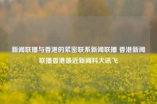 新闻联播与香港的紧密联系新闻联播 香港新闻联播香港最近新闻科大讯飞