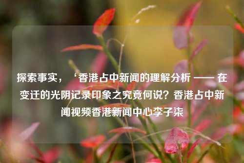 探索事实，‘香港占中新闻的理解分析 —— 在变迁的光阴记录印象之究竟何说？香港占中新闻视频香港新闻中心李子柒