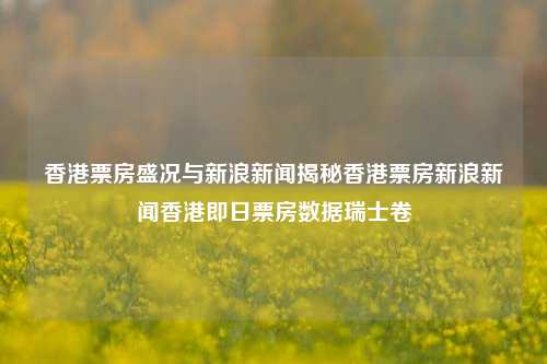 香港票房盛况与新浪新闻揭秘香港票房新浪新闻香港即日票房数据瑞士卷