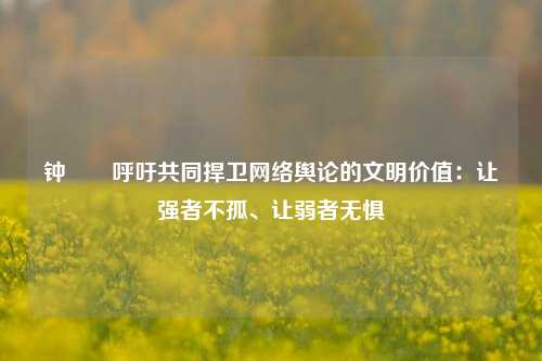 钟睒睒呼吁共同捍卫网络舆论的文明价值：让强者不孤、让弱者无惧