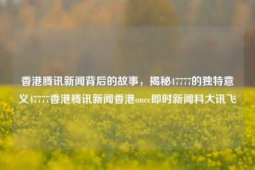 香港腾讯新闻背后的故事，揭秘47777的独特意义47777香港腾讯新闻香港oncc即时新闻科大讯飞