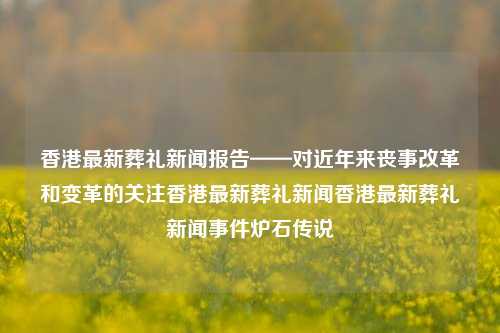 香港最新葬礼新闻报告——对近年来丧事改革和变革的关注香港最新葬礼新闻香港最新葬礼新闻事件炉石传说