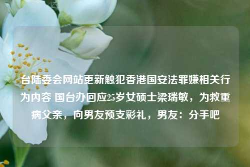 台陆委会网站更新触犯香港国安法罪嫌相关行为内容 国台办回应25岁女硕士梁瑞敏，为救重病父亲，向男友预支彩礼，男友：分手吧