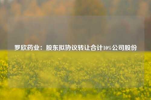 罗欣药业：股东拟协议转让合计10%公司股份