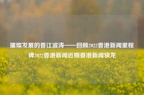 璀璨发展的香江波涛——回顾2022香港新闻里程碑2022香港新闻近期香港新闻骁龙