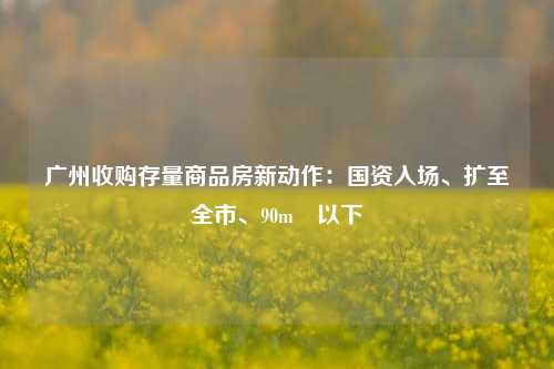 广州收购存量商品房新动作：国资入场、扩至全市、90m²以下