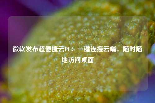 微软发布超便捷云PC：一键连接云端，随时随地访问桌面