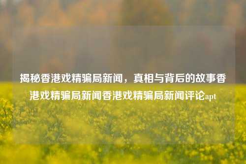 揭秘香港戏精骗局新闻，真相与背后的故事香港戏精骗局新闻香港戏精骗局新闻评论apt