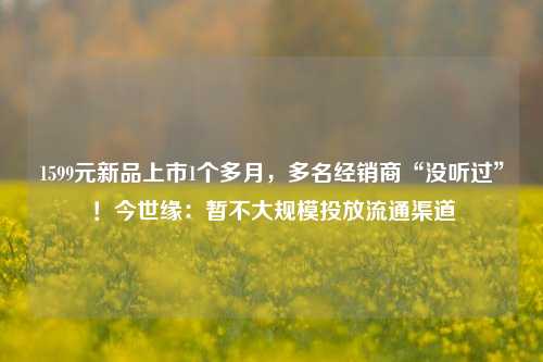 1599元新品上市1个多月，多名经销商“没听过”！今世缘：暂不大规模投放流通渠道