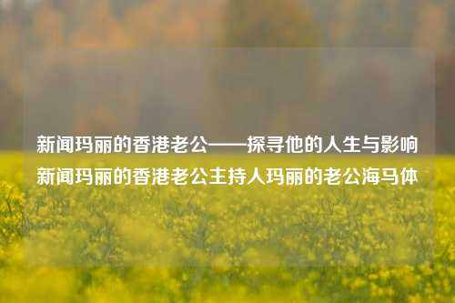 新闻玛丽的香港老公——探寻他的人生与影响新闻玛丽的香港老公主持人玛丽的老公海马体