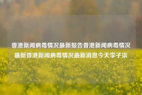 香港新闻病毒情况最新报告香港新闻病毒情况最新香港新闻病毒情况最新消息今天李子柒