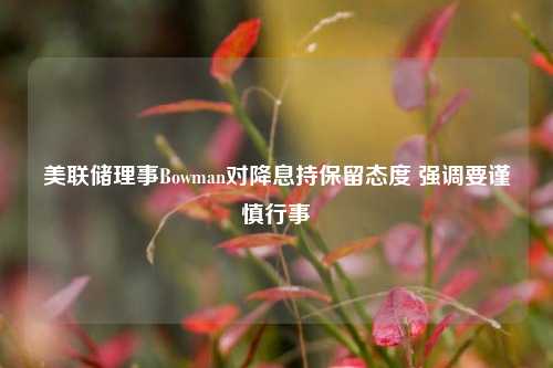 美联储理事Bowman对降息持保留态度 强调要谨慎行事