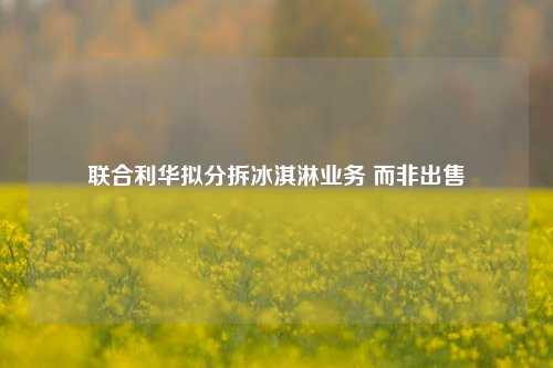 联合利华拟分拆冰淇淋业务 而非出售