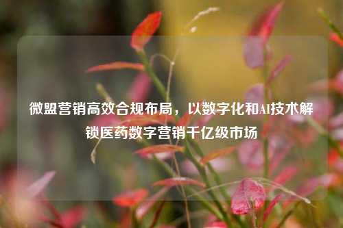 微盟营销高效合规布局，以数字化和AI技术解锁医药数字营销千亿级市场