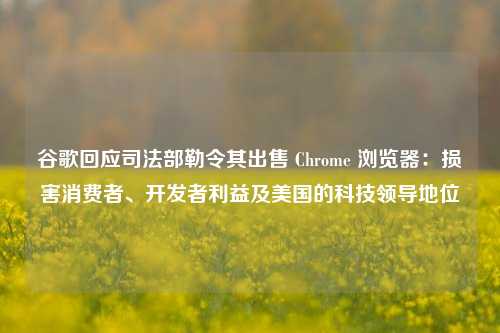 谷歌回应司法部勒令其出售 Chrome 浏览器：损害消费者、开发者利益及美国的科技领导地位