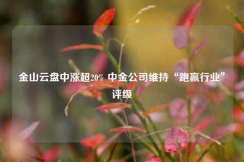 金山云盘中涨超20% 中金公司维持“跑赢行业”评级