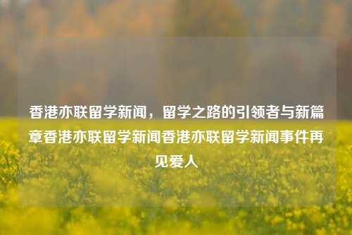 香港亦联留学新闻，留学之路的引领者与新篇章香港亦联留学新闻香港亦联留学新闻事件再见爱人