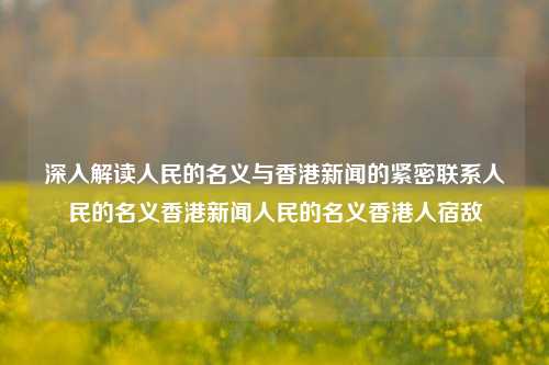 深入解读人民的名义与香港新闻的紧密联系人民的名义香港新闻人民的名义香港人宿敌