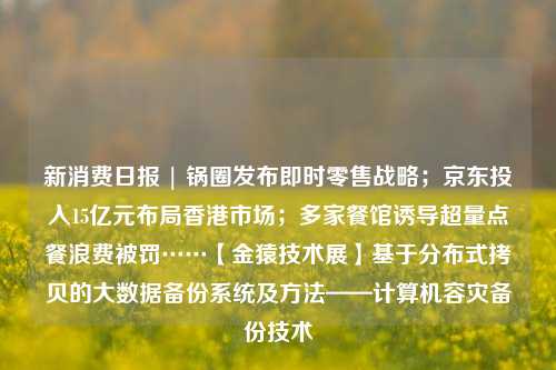 新消费日报 | 锅圈发布即时零售战略；京东投入15亿元布局香港市场；多家餐馆诱导超量点餐浪费被罚……【金猿技术展】基于分布式拷贝的大数据备份系统及方法——计算机容灾备份技术