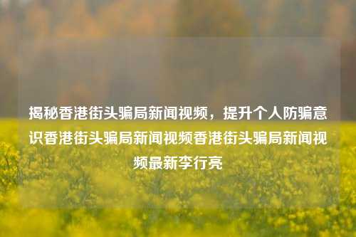 揭秘香港街头骗局新闻视频，提升个人防骗意识香港街头骗局新闻视频香港街头骗局新闻视频最新李行亮