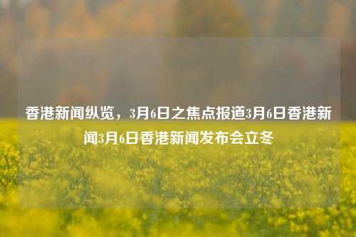 香港新闻纵览，3月6日之焦点报道3月6日香港新闻3月6日香港新闻发布会立冬