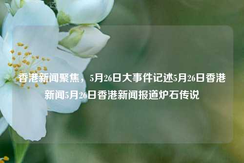 香港新闻聚焦，5月26日大事件记述5月26日香港新闻5月26日香港新闻报道炉石传说