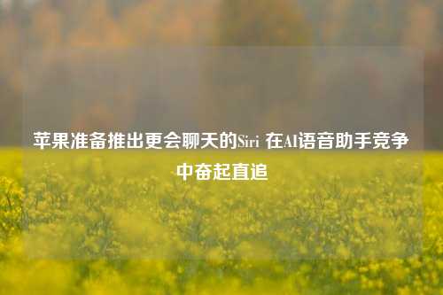 苹果准备推出更会聊天的Siri 在AI语音助手竞争中奋起直追