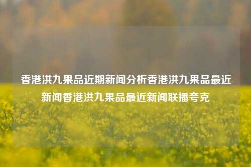 香港洪九果品近期新闻分析香港洪九果品最近新闻香港洪九果品最近新闻联播夸克