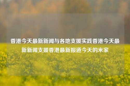 香港今天最新新闻与各地支援实践香港今天最新新闻支援香港最新报道今天的米家